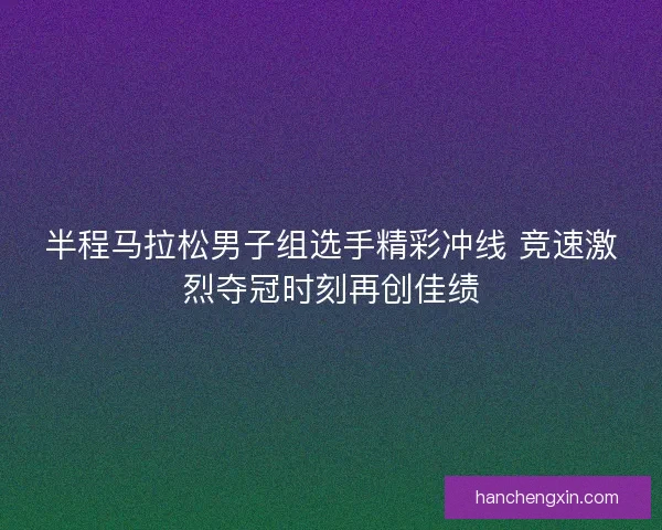 半程马拉松男子组选手精彩冲线 竞速激烈夺冠时刻再创佳绩